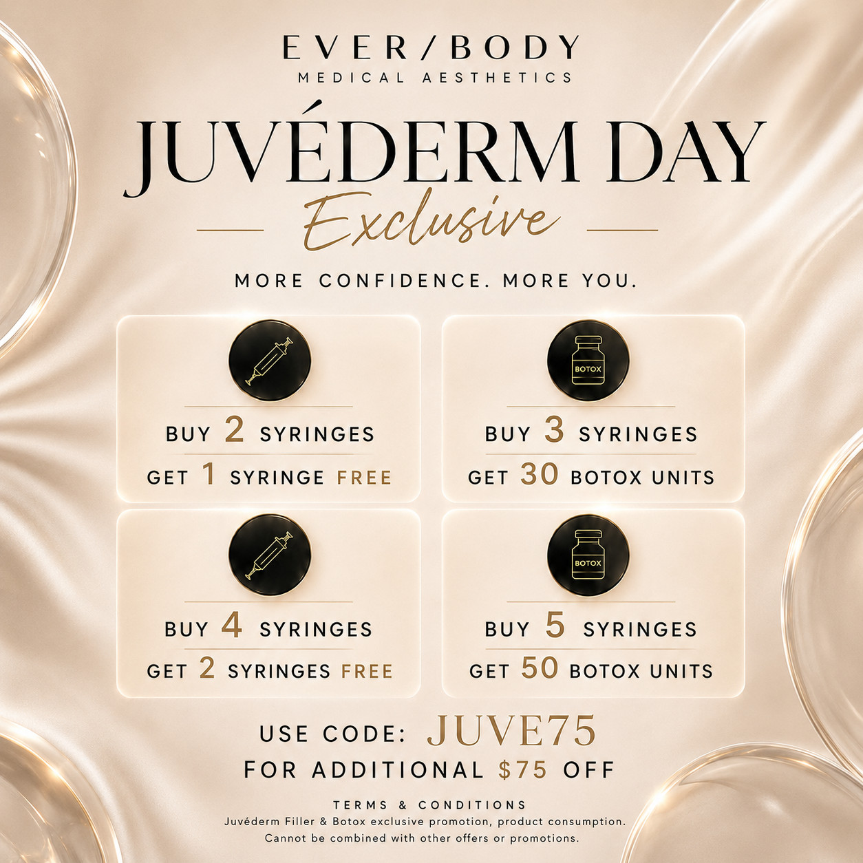 Ever/Body Medical Aesthetics Juvéderm Day Exclusive. More confidence. More you. Buy 2 syringes get 1 free. Buy 3 syringes get 30 Botox units. Buy 4 syringes get 2 free. Buy 5 syringes get 50 Botox units. Use code JUVE75 for an additional $75 off. Juvéderm filler and Botox promotion, product consumption, cannot be combined with other offers.